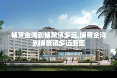博鳌金湾到博鳌镇多远,博鳌金湾到博鳌镇多远距离