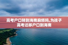 高考户口转到海南麻烦吗,为孩子高考迁移户口到海南