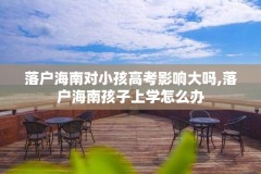 落户海南对小孩高考影响大吗,落户海南孩子上学怎么办