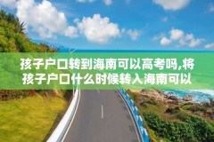 孩子户口转到海南可以高考吗,将孩子户口什么时候转入海南可以高考