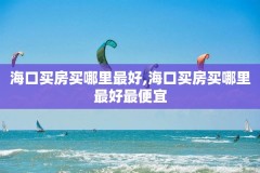 海口买房买哪里最好,海口买房买哪里最好最便宜