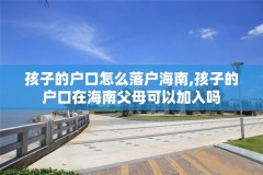 孩子的户口怎么落户海南,孩子的户口在海南父母可以加入吗