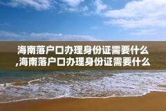 海南落户口办理身份证需要什么,海南落户口办理身份证需要什么条件