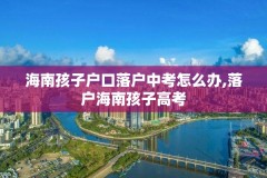 海南孩子户口落户中考怎么办,落户海南孩子高考