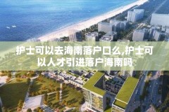 护士可以去海南落户口么,护士可以人才引进落户海南吗