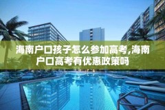 海南户口孩子怎么参加高考,海南户口高考有优惠政策吗