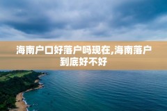海南户口好落户吗现在,海南落户到底好不好