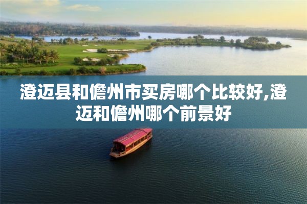 澄迈县和儋州市买房哪个比较好,澄迈和儋州哪个前景好