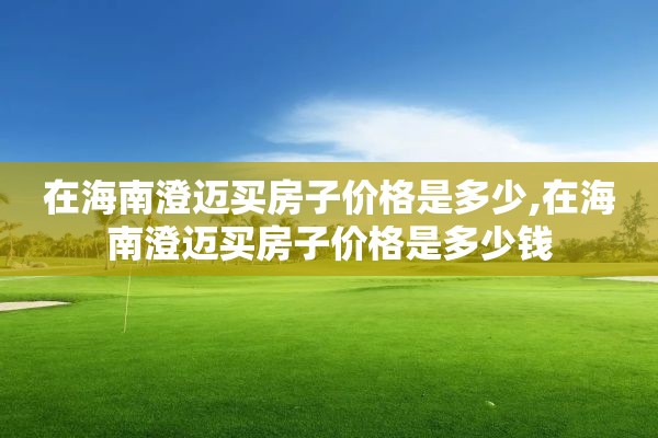 在海南澄迈买房子价格是多少,在海南澄迈买房子价格是多少钱