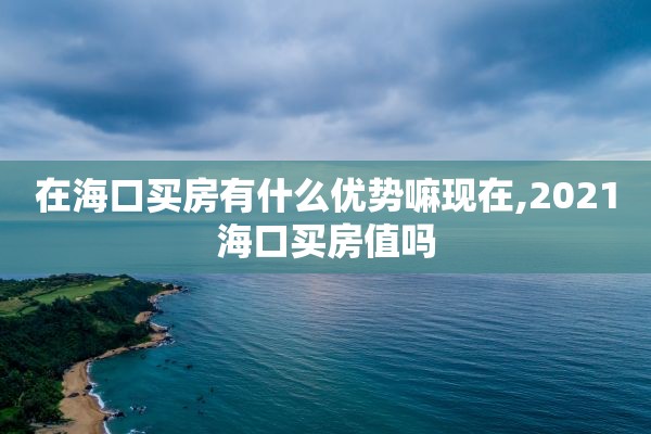 在海口买房有什么优势嘛现在,2021海口买房值吗