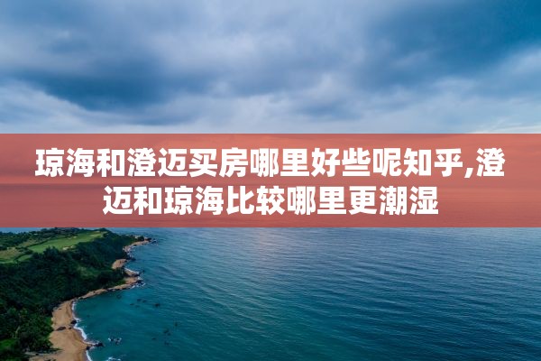 琼海和澄迈买房哪里好些呢知乎,澄迈和琼海比较哪里更潮湿
