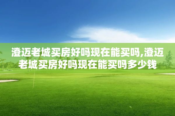 澄迈老城买房好吗现在能买吗,澄迈老城买房好吗现在能买吗多少钱