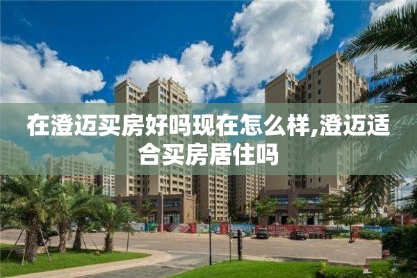 在澄迈买房好吗现在怎么样,澄迈适合买房居住吗