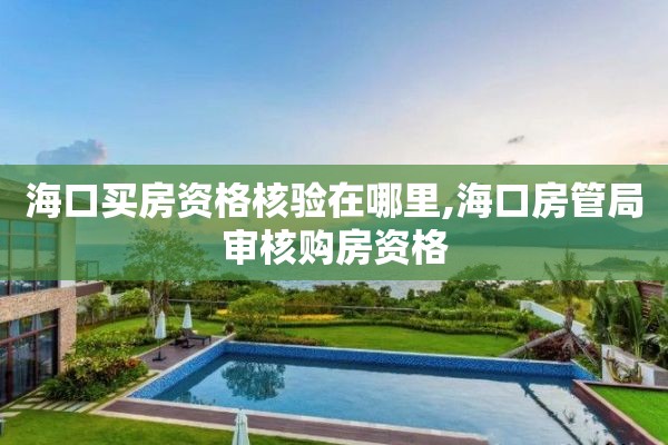海口买房资格核验在哪里,海口房管局审核购房资格