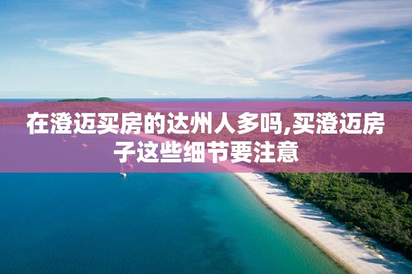 在澄迈买房的达州人多吗,买澄迈房子这些细节要注意