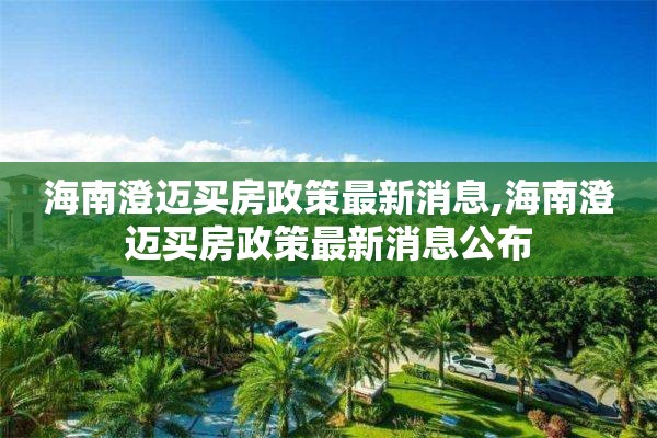 海南澄迈买房政策最新消息,海南澄迈买房政策最新消息公布