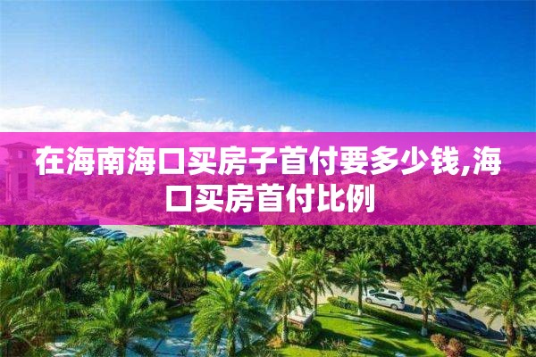 在海南海口买房子首付要多少钱,海口买房首付比例