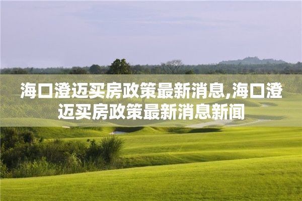 海口澄迈买房政策最新消息,海口澄迈买房政策最新消息新闻