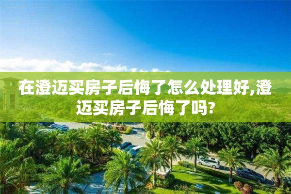 在澄迈买房子后悔了怎么处理好,澄迈买房子后悔了吗?