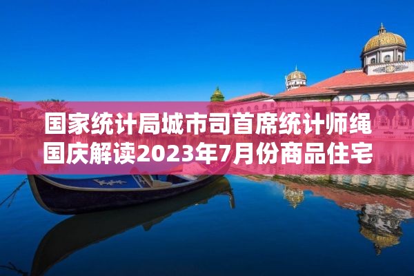 国家统计局城市司首席统计师绳国庆解读2023年7月份商品住宅销售价格变动情况统计数据