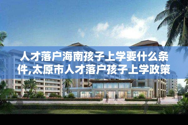 人才落户海南孩子上学要什么条件,太原市人才落户孩子上学政策