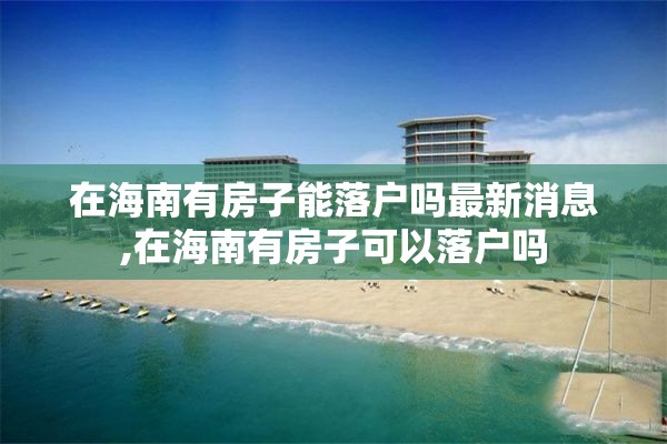 在海南有房子能落户吗最新消息,在海南有房子可以落户吗