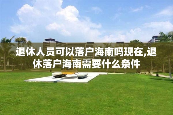 退休人员可以落户海南吗现在,退休落户海南需要什么条件