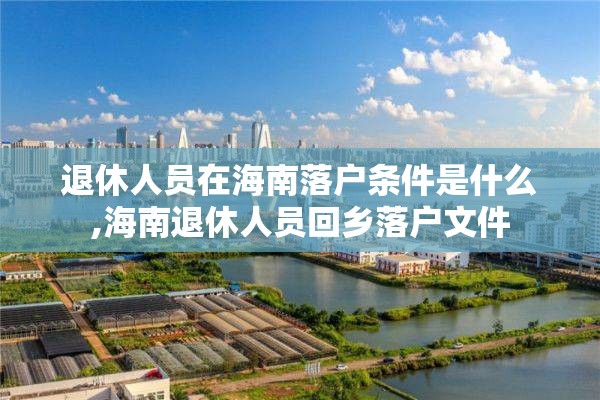 退休人员在海南落户条件是什么,海南退休人员回乡落户文件