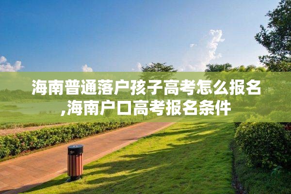海南普通落户孩子高考怎么报名,海南户口高考报名条件