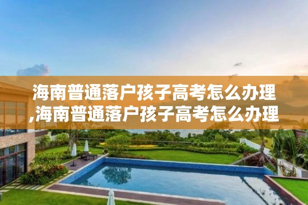 海南普通落户孩子高考怎么办理,海南普通落户孩子高考怎么办理手续