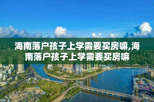 海南落户孩子上学需要买房嘛,海南落户孩子上学需要买房嘛