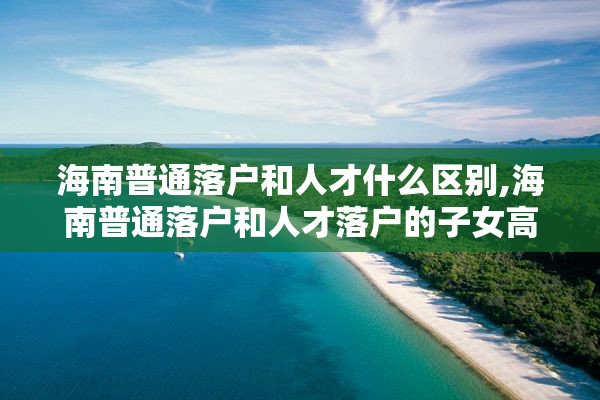 海南普通落户和人才什么区别,海南普通落户和人才落户的子女高考有什么区别?