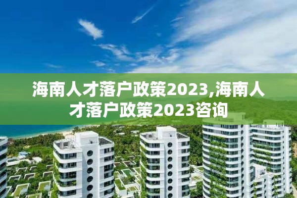 海南人才落户政策2023,海南人才落户政策2023咨询