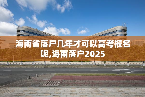 海南省落户几年才可以高考报名呢,海南落户2025
