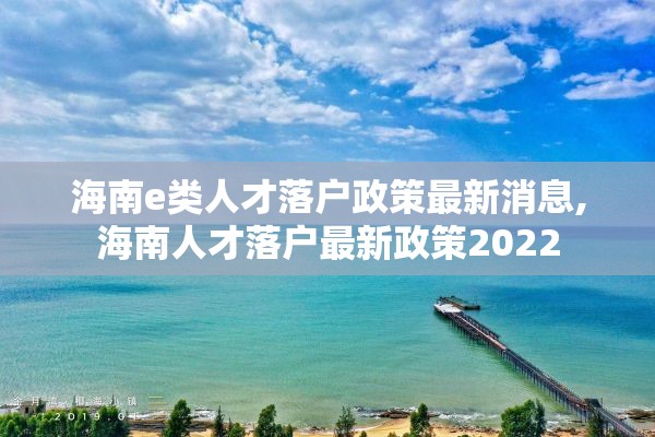海南e类人才落户政策最新消息,海南人才落户最新政策2022