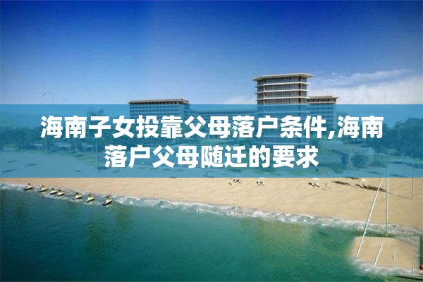 海南子女投靠父母落户条件,海南落户父母随迁的要求