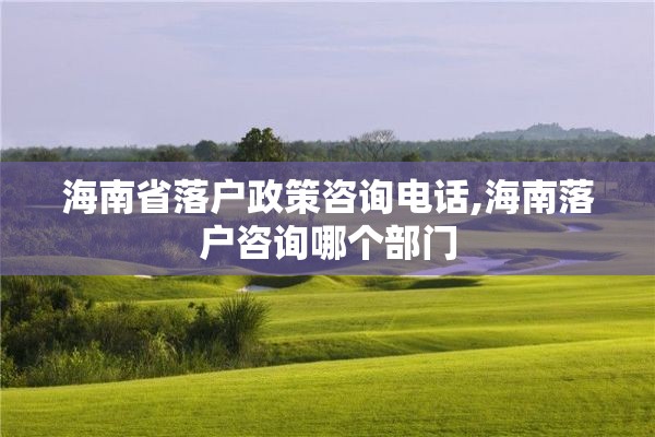 海南省落户政策咨询电话,海南落户咨询哪个部门