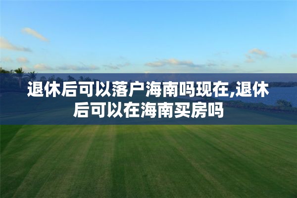 退休后可以落户海南吗现在,退休后可以在海南买房吗