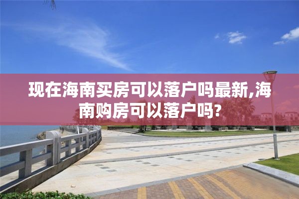 现在海南买房可以落户吗最新,海南购房可以落户吗?