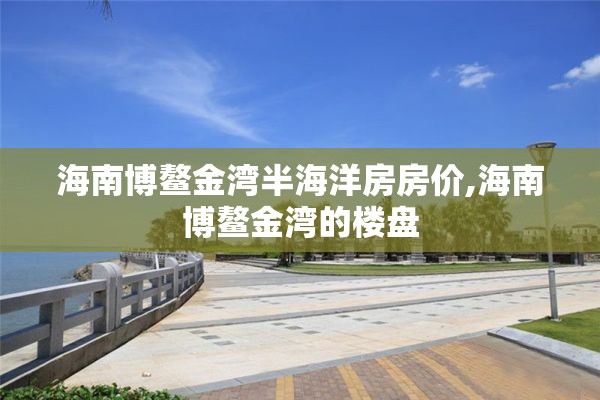 海南博鳌金湾半海洋房房价,海南博鳌金湾的楼盘