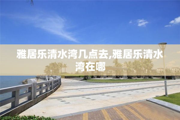 雅居乐清水湾几点去,雅居乐清水湾在哪