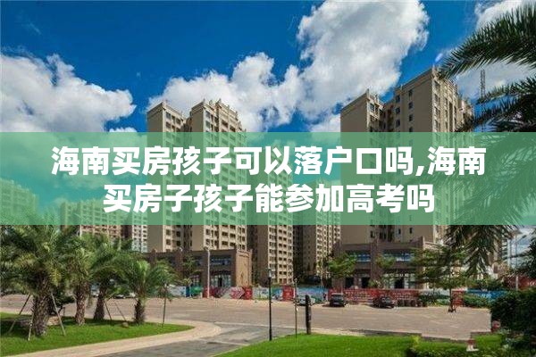 海南买房孩子可以落户口吗,海南买房子孩子能参加高考吗
