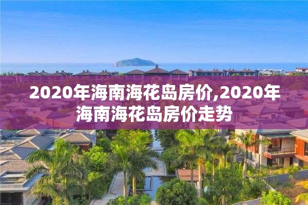 2020年海南海花岛房价,2020年海南海花岛房价走势