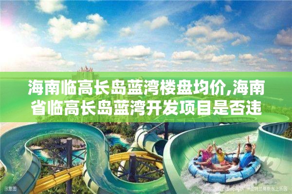 海南临高长岛蓝湾楼盘均价,海南省临高长岛蓝湾开发项目是否违章