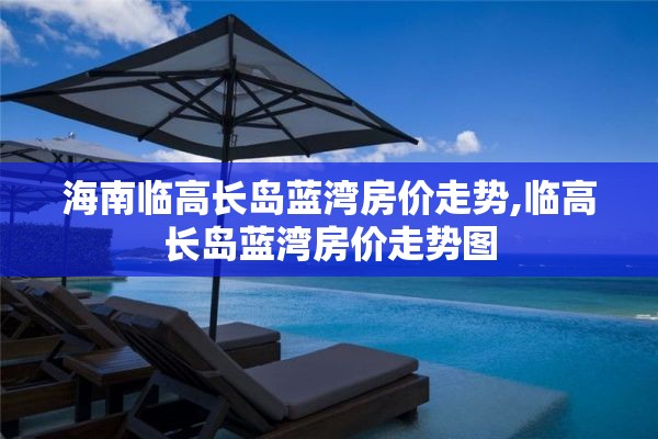 海南临高长岛蓝湾房价走势,临高长岛蓝湾房价走势图