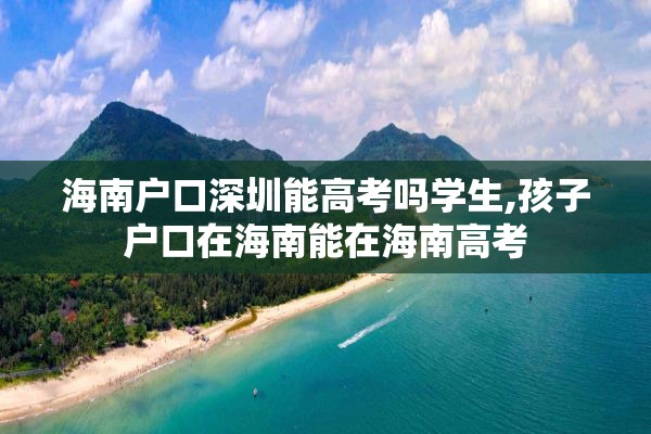 海南户口深圳能高考吗学生,孩子户口在海南能在海南高考