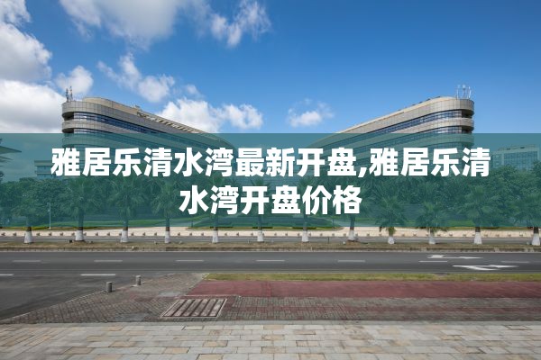 雅居乐清水湾最新开盘,雅居乐清水湾开盘价格