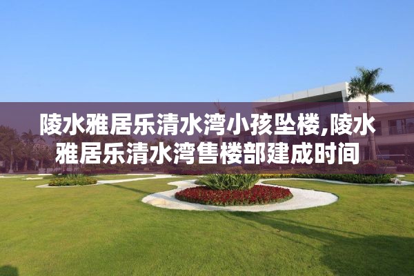 陵水雅居乐清水湾小孩坠楼,陵水雅居乐清水湾售楼部建成时间