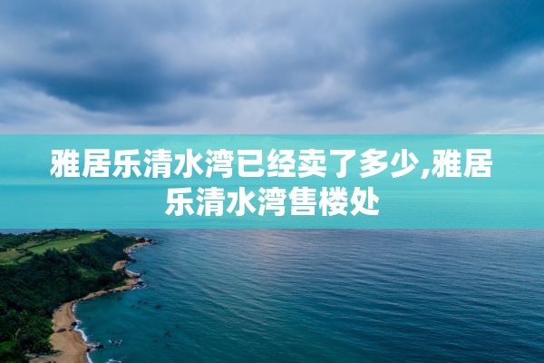 雅居乐清水湾已经卖了多少,雅居乐清水湾售楼处