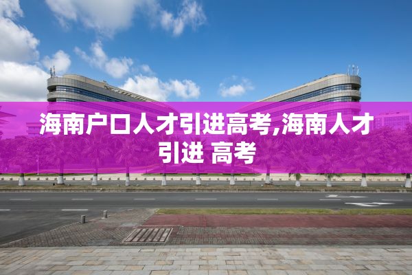 海南户口人才引进高考,海南人才引进 高考